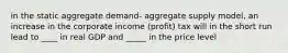 in the static aggregate demand- aggregate supply model, an increase in the corporate income (profit) tax will in the short run lead to ____ in real GDP and _____ in the price level