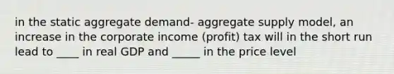 in the static aggregate demand- aggregate supply model, an increase in the corporate income (profit) tax will in the short run lead to ____ in real GDP and _____ in the price level