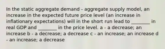 In the static aggregate demand - aggregate supply model, an increase in the expected future price level (an increase in inflationary expectations) will in the short run lead to ________ in real GDP and ________ in the price level. a - a decrease; an increase b - a decrease; a decrease c - an increase; an increase d - an increase; a decrease