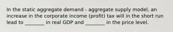 In the static aggregate demand​ - aggregate supply​ model, an increase in the corporate income​ (profit) tax will in the short run lead to​ ________ in real GDP and​ ________ in the price level.