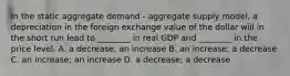 In the static aggregate demand​ - aggregate supply​ model, a depreciation in the foreign exchange value of the dollar will in the short run lead to​ ________ in real GDP and​ ________ in the price level. A. a​ decrease; an increase B. an​ increase; a decrease C. an​ increase; an increase D. a​ decrease; a decrease