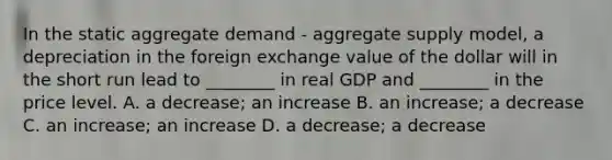 In the static aggregate demand​ - aggregate supply​ model, a depreciation in the foreign exchange value of the dollar will in the short run lead to​ ________ in real GDP and​ ________ in the price level. A. a​ decrease; an increase B. an​ increase; a decrease C. an​ increase; an increase D. a​ decrease; a decrease