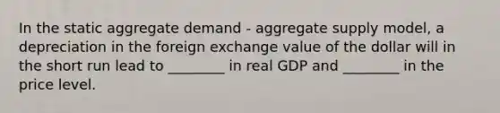 In the static aggregate demand​ - aggregate supply​ model, a depreciation in the foreign exchange value of the dollar will in the short run lead to​ ________ in real GDP and​ ________ in the price level.