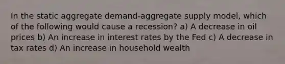 In the static aggregate demand-aggregate supply model, which of the following would cause a recession? a) A decrease in oil prices b) An increase in interest rates by the Fed c) A decrease in tax rates d) An increase in household wealth