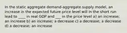 In the static aggregate demand-aggregate supply model, an increase in the expected future price level will in the short run lead to ____ in real GDP and ___ in the price level a) an increase; an increase b) an increase; a decrease c) a decrease; a decrease d) a decrease; an increase