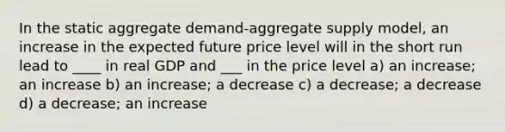 In the static aggregate demand-aggregate supply model, an increase in the expected future price level will in the short run lead to ____ in real GDP and ___ in the price level a) an increase; an increase b) an increase; a decrease c) a decrease; a decrease d) a decrease; an increase