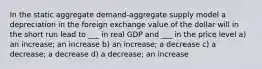 In the static aggregate demand-aggregate supply model a depreciation in the foreign exchange value of the dollar will in the short run lead to ___ in real GDP and ___ in the price level a) an increase; an increase b) an increase; a decrease c) a decrease; a decrease d) a decrease; an increase