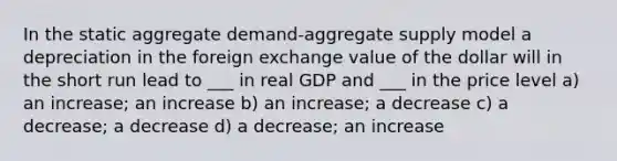 In the static aggregate demand-aggregate supply model a depreciation in the foreign exchange value of the dollar will in the short run lead to ___ in real GDP and ___ in the price level a) an increase; an increase b) an increase; a decrease c) a decrease; a decrease d) a decrease; an increase