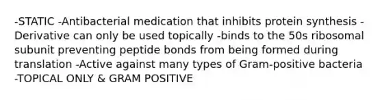 -STATIC -Antibacterial medication that inhibits protein synthesis -Derivative can only be used topically -binds to the 50s ribosomal subunit preventing peptide bonds from being formed during translation -Active against many types of Gram-positive bacteria -TOPICAL ONLY & GRAM POSITIVE