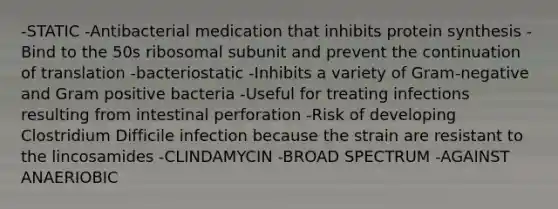 -STATIC -Antibacterial medication that inhibits protein synthesis -Bind to the 50s ribosomal subunit and prevent the continuation of translation -bacteriostatic -Inhibits a variety of Gram-negative and Gram positive bacteria -Useful for treating infections resulting from intestinal perforation -Risk of developing Clostridium Difficile infection because the strain are resistant to the lincosamides -CLINDAMYCIN -BROAD SPECTRUM -AGAINST ANAERIOBIC