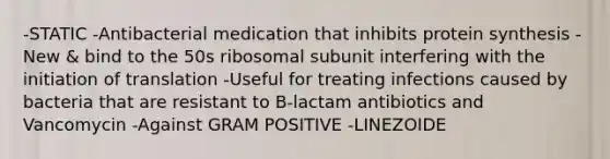 -STATIC -Antibacterial medication that inhibits protein synthesis -New & bind to the 50s ribosomal subunit interfering with the initiation of translation -Useful for treating infections caused by bacteria that are resistant to B-lactam antibiotics and Vancomycin -Against GRAM POSITIVE -LINEZOIDE