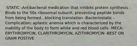 -STATIC -Antibacterial medication that inhibits protein synthesis -Binds to the 50s ribosomal subunit, preventing peptide bonds from being formed...blocking translation -Bacteriostatic -Complication: aplastic anemia which is characterized by the inability of the body to form white and red blood cells -MECA: ERYTHROMYCIN, CLARITHROMYCIN, AZITHROMYCIN -BEST ON GRAM POSTIVE