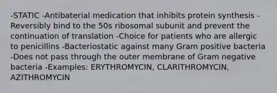 -STATIC -Antibaterial medication that inhibits protein synthesis -Reversibly bind to the 50s ribosomal subunit and prevent the continuation of translation -Choice for patients who are allergic to penicillins -Bacteriostatic against many Gram positive bacteria -Does not pass through the outer membrane of Gram negative bacteria -Examples: ERYTHROMYCIN, CLARITHROMYCIN, AZITHROMYCIN