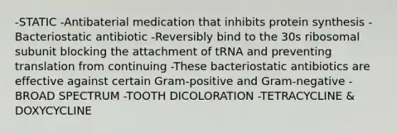 -STATIC -Antibaterial medication that inhibits protein synthesis -Bacteriostatic antibiotic -Reversibly bind to the 30s ribosomal subunit blocking the attachment of tRNA and preventing translation from continuing -These bacteriostatic antibiotics are effective against certain Gram-positive and Gram-negative -BROAD SPECTRUM -TOOTH DICOLORATION -TETRACYCLINE & DOXYCYCLINE