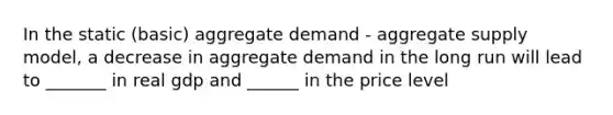 In the static (basic) aggregate demand - aggregate supply model, a decrease in aggregate demand in the long run will lead to _______ in real gdp and ______ in the price level