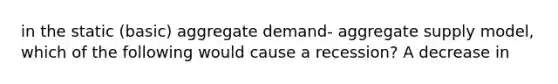 in the static (basic) aggregate demand- aggregate supply model, which of the following would cause a recession? A decrease in