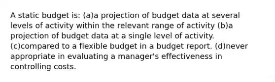 A static budget is: (a)a projection of budget data at several levels of activity within the relevant range of activity (b)a projection of budget data at a single level of activity. (c)compared to a flexible budget in a budget report. (d)never appropriate in evaluating a manager's effectiveness in controlling costs.