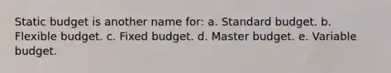 Static budget is another name for: a. Standard budget. b. Flexible budget. c. Fixed budget. d. Master budget. e. Variable budget.