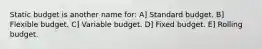 Static budget is another name for: A] Standard budget. B] Flexible budget. C] Variable budget. D] Fixed budget. E] Rolling budget.