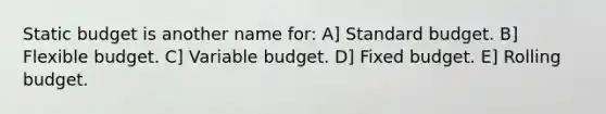 Static budget is another name for: A] Standard budget. B] Flexible budget. C] Variable budget. D] Fixed budget. E] Rolling budget.