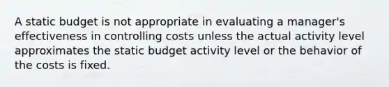 A static budget is not appropriate in evaluating a manager's effectiveness in controlling costs unless the actual activity level approximates the static budget activity level or the behavior of the costs is fixed.