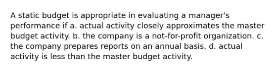 A static budget is appropriate in evaluating a manager's performance if a. actual activity closely approximates the master budget activity. b. the company is a not-for-profit organization. c. the company prepares reports on an annual basis. d. actual activity is less than the master budget activity.