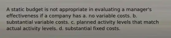 A static budget is not appropriate in evaluating a manager's effectiveness if a company has a. no variable costs. b. substantial variable costs. c. planned activity levels that match actual activity levels. d. substantial fixed costs.