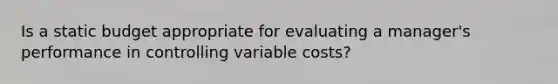 Is a static budget appropriate for evaluating a manager's performance in controlling variable costs?