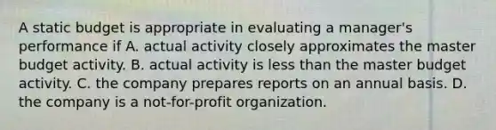 A static budget is appropriate in evaluating a manager's performance if A. actual activity closely approximates the master budget activity. B. actual activity is less than the master budget activity. C. the company prepares reports on an annual basis. D. the company is a not-for-profit organization.