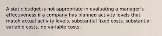 A static budget is not appropriate in evaluating a manager's effectiveness if a company has planned activity levels that match actual activity levels. substantial fixed costs. substantial variable costs. no variable costs.