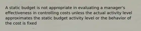 A static budget is not appropriate in evaluating a manager's effectiveness in controlling costs unless the actual activity level approximates the static budget activity level or the behavior of the cost is fixed