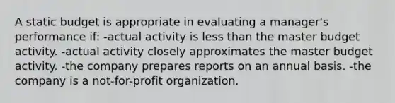 A static budget is appropriate in evaluating a manager's performance if: -actual activity is <a href='https://www.questionai.com/knowledge/k7BtlYpAMX-less-than' class='anchor-knowledge'>less than</a> the master budget activity. -actual activity closely approximates the master budget activity. -the company prepares reports on an annual basis. -the company is a not-for-profit organization.