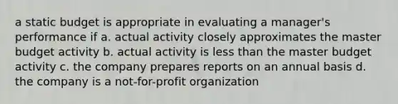 a static budget is appropriate in evaluating a manager's performance if a. actual activity closely approximates the master budget activity b. actual activity is less than the master budget activity c. the company prepares reports on an annual basis d. the company is a not-for-profit organization