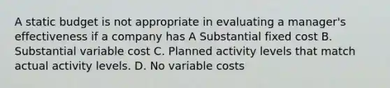 A static budget is not appropriate in evaluating a manager's effectiveness if a company has A Substantial fixed cost B. Substantial variable cost C. Planned activity levels that match actual activity levels. D. No variable costs