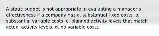 A static budget is not appropriate in evaluating a manager's effectiveness if a company has a. substantial fixed costs. b. substantial variable costs. c. planned activity levels that match actual activity levels. d. no variable costs.