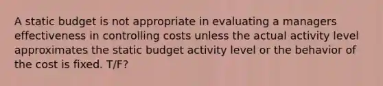 A static budget is not appropriate in evaluating a managers effectiveness in controlling costs unless the actual activity level approximates the static budget activity level or the behavior of the cost is fixed. T/F?