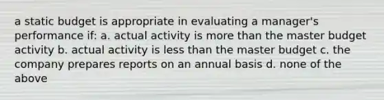 a static budget is appropriate in evaluating a manager's performance if: a. actual activity is <a href='https://www.questionai.com/knowledge/keWHlEPx42-more-than' class='anchor-knowledge'>more than</a> the master budget activity b. actual activity is <a href='https://www.questionai.com/knowledge/k7BtlYpAMX-less-than' class='anchor-knowledge'>less than</a> the master budget c. the company prepares reports on an annual basis d. none of the above