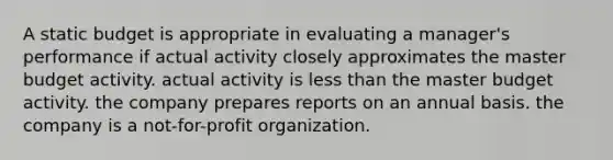 A static budget is appropriate in evaluating a manager's performance if actual activity closely approximates the master budget activity. actual activity is less than the master budget activity. the company prepares reports on an annual basis. the company is a not-for-profit organization.