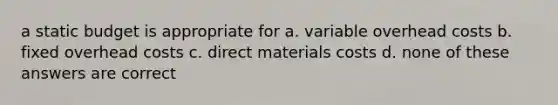 a static budget is appropriate for a. variable overhead costs b. fixed overhead costs c. direct materials costs d. none of these answers are correct