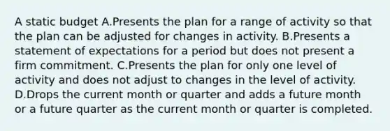 A static budget A.Presents the plan for a range of activity so that the plan can be adjusted for changes in activity. B.Presents a statement of expectations for a period but does not present a firm commitment. C.Presents the plan for only one level of activity and does not adjust to changes in the level of activity. D.Drops the current month or quarter and adds a future month or a future quarter as the current month or quarter is completed.