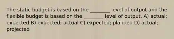 The static budget is based on the ________ level of output and the flexible budget is based on the ________ level of output. A) actual; expected B) expected; actual C) expected; planned D) actual; projected