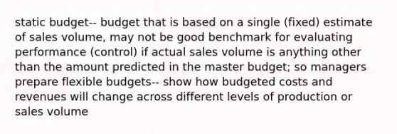 static budget-- budget that is based on a single (fixed) estimate of sales volume, may not be good benchmark for evaluating performance (control) if actual sales volume is anything other than the amount predicted in the master budget; so managers prepare flexible budgets-- show how budgeted costs and revenues will change across different levels of production or sales volume