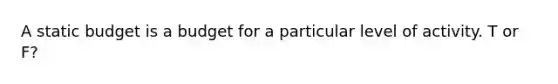 A static budget is a budget for a particular level of activity. T or F?