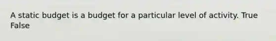A static budget is a budget for a particular level of activity. True False