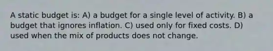 A static budget is: A) a budget for a single level of activity. B) a budget that ignores inflation. C) used only for fixed costs. D) used when the mix of products does not change.