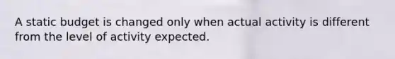 A static budget is changed only when actual activity is different from the level of activity expected.