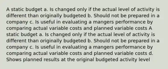 A static budget a. Is changed only if the actual level of activity is different than originally budgeted b. Should not be prepared in a company c. Is useful in evaluating a mangers performance by comparing actual variable costs and planned variable costs A static budget a. Is changed only if the actual level of activity is different than originally budgeted b. Should not be prepared in a company c. Is useful in evaluating a mangers performance by comparing actual variable costs and planned variable costs d. Shows planned results at the original budgeted activity level