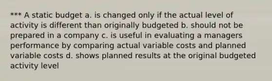 *** A static budget a. is changed only if the actual level of activity is different than originally budgeted b. should not be prepared in a company c. is useful in evaluating a managers performance by comparing actual variable costs and planned variable costs d. shows planned results at the original budgeted activity level