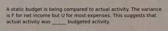 A static budget is being compared to actual activity. The variance is F for net income but U for most expenses. This suggests that actual activity was ______ budgeted activity.