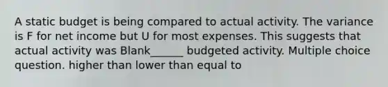 A static budget is being compared to actual activity. The variance is F for net income but U for most expenses. This suggests that actual activity was Blank______ budgeted activity. Multiple choice question. higher than lower than equal to